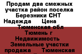 Продам два смежных участка район поселка Березники СНТ “Надежда“  › Цена ­ 250 000 - Тюменская обл., Тюмень г. Недвижимость » Земельные участки продажа   . Тюменская обл.,Тюмень г.